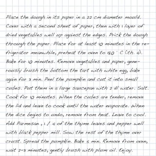 Place the dough in its paper in a 22 cm diameter mould.
Cover with a second sheet of paper, then with 1 layer of
dried vegetables well up against the edges. Prick the dough
through the paper. Place for at least 10 minutes in the re-
frigerator meanwhile, preheat the oven to 180 ° C (th. 4).
Bake for 10 minutes. Remove vegetables and paper, gene-
rously brush the bottom the tart with white egg, bake
again for 3 min. Peel the pumpkin and cut it into small
cubes. Put them in a large saucepan with 2 dl water. Salt.
Cook for 10 minutes. When the cubes are tender, remove
the lid and leave to cook until the water evaporate. When
the dice begins to undo, remove from heat. Leave to cool.
Add Parmesan , 1 / 4 of the thyme leaves and pepper well
with black pepper mill. Sow the rest of the thyme over
crust. Spread the pumpkin. Bake 5 min. Remove from oven,
wait 2-3 minutes, gently brush with plum oil. Enjoy.
 