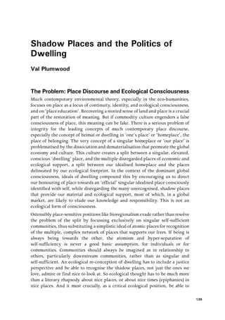 Shadow Places and the Politics of
Dwelling
Val Plumwood
The Problem: Place Discourse and Ecological Consciousness
Much contemporary environmental theory, especially in the eco-humanities,
focuses on place as a locus of continuity, identity, and ecological consciousness,
and on ‘place education’. Recovering a storied sense of land and place is a crucial
part of the restoration of meaning. But if commodity culture engenders a false
consciousness of place, this meaning can be fake. There is a serious problem of
integrity for the leading concepts of much contemporary place discourse,
especially the concept of heimat or dwelling in ‘one’s place’ or ‘homeplace’, the
place of belonging. The very concept of a singular homeplace or ‘our place’ is
problematised by the dissociation and dematerialisation that permeate the global
economy and culture. This culture creates a split between a singular, elevated,
conscious ‘dwelling’ place, and the multiple disregarded places of economic and
ecological support, a split between our idealised homeplace and the places
delineated by our ecological footprint. In the context of the dominant global
consciousness, ideals of dwelling compound this by encouraging us to direct
our honouring of place towards an ‘official’ singular idealised place consciously
identified with self, while disregarding the many unrecognised, shadow places
that provide our material and ecological support, most of which, in a global
market, are likely to elude our knowledge and responsibility. This is not an
ecological form of consciousness.
Ostensibly place-sensitive positions like bioregionalism evade rather than resolve
the problem of the split by focussing exclusively on singular self-sufficient
communities, thus substituting a simplistic ideal of atomic places for recognition
of the multiple, complex network of places that supports our lives. If being is
always being towards the other, the atomism and hyper-separation of
self-sufficiency is never a good basic assumption, for individuals or for
communities. Communities should always be imagined as in relationship to
others, particularly downstream communities, rather than as singular and
self-sufficient. An ecological re-conception of dwelling has to include a justice
perspective and be able to recognise the shadow places, not just the ones we
love, admire or find nice to look at. So ecological thought has to be much more
than a literary rhapsody about nice places, or about nice times (epiphanies) in
nice places. And it must crucially, as a critical ecological position, be able to
139
 