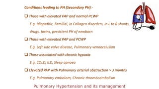 Conditions leading to PH (Secondary PH):-
 Those with elevated PAP and normal PCWP
E.g. Idiopathic, Familial, in Collagen disorders, in L to R shunts,
drugs, toxins, persistent PH of newborn
 Those with elevated PAP and PCWP
E.g. Left side valve disease, Pulmonary venoocclusion
 Those associated with chronic hypoxia
E.g. COLD, ILD, Sleep apnoea
 Elevated PAP with Pulmonary arterial obstruction > 3 months
E.g. Pulmonary embolism, Chronic thromboembolism
Pulmonary Hypertension and its management
 