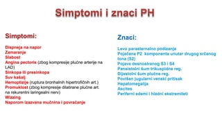 Simptomi:
Dispneja na napor
Zamaranje
Slabost
Angina pectoris (zbog kompresije plućne arterije na
LAD)
Sinkopa ili presinkopa
Suv kašalj
Hemoptizije (ruptura bronhalnih hipertrofičnih art.)
Promuklost (zbog kompresije dilatirane plućne art.
na rekurentni laringealni nerv)
Wizzing
Naporom izazvana mučnina i povraćanje
Znaci:
Levo parasternalno podizanje
Pojačana P2 komponenta unutar drugog srčanog
tona (S2)
Pojava desnostranog S3 i S4
Pansistolni šum trikuspidne reg.
Dijastolni šum plućne reg.
Povišen jugularni venski pritisak
Hepatomegalija
Ascites
Periferni edemi i hladni ekstremiteti
 