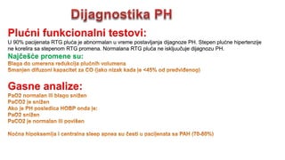 Plućni funkcionalni testovi:
U 90% pacijenata RTG pluća je abnormalan u vreme postavljanja dijagnoze PH. Stepen plućne hipertenzije
ne korelira sa stepenom RTG promena. Normalana RTG pluća ne iskljuučuje dijagnozu PH.
Najčešće promene su:
Gasne analize:
 