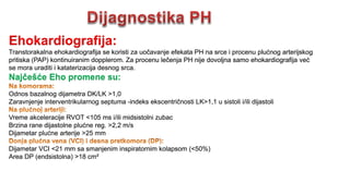 Ehokardiografija:
Transtorakalna ehokardiografija se koristi za uočavanje efekata PH na srce i procenu plućnog arterijskog
pritiska (PAP) kontinuiranim dopplerom. Za procenu lečenja PH nije dovoljna samo ehokardiografija već
se mora uraditi i kataterizacija desnog srca.
Najčešće Eho promene su:
Odnos bazalnog dijametra DK/LK >1,0
Zaravnjenje interventrikularnog septuma -indeks ekscentričnosti LK>1,1 u sistoli i/ili dijastoli
Vreme akceleracije RVOT <105 ms i/ili midsistolni zubac
Brzina rane dijastolne plućne reg. >2,2 m/s
Dijametar plućne arterije >25 mm
Dijametar VCI <21 mm sa smanjenim inspiratornim kolapsom (<50%)
Area DP (endsistolna) >18 cm²
 