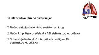 Karakteristike plućne cirkulacije:
Plućna cirkulacija je nisko rezistentan krug
Plućni kr. pritisak predstavlja 1/8 sistemskog kr. pritiska
PH nastaje kada plućni kr. pritisak dostigne 1/4
sistemskog kr. pritiska
 