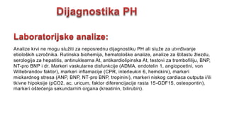Analize krvi ne mogu služiti za neposrednu dijagnostiku PH ali služe za utvrđivanje
etioloških uzročnika. Rutinska biohemija, hematološke analize, analize za štitastu žlezdu,
serologija za hepatitis, antinuklearna At, antikardiolipinska At, testovi za trombofiliju, BNP,
NT-pro BNP i dr. Markeri vaskularne disfunkcije (ADMA, endotelin 1, angiopoetini, von
Willebrandov faktor), markeri inflamacije (CPR, interleukin 6, hemokini), markeri
miokardnog stresa (ANP, BNP, NT-pro BNP, tropinini), markeri niskog cardiaca outputa i/ili
tkivne hipoksije (pCO2, ac. uricum, faktor diferencijacije rasta 15-GDF15, osteopontin),
markeri oštećenja sekundarnih organa (kreatinin, bilirubin).
 