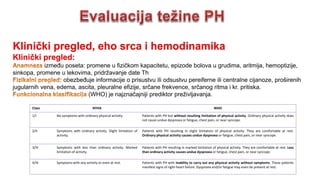 Klinički pregled, eho srca i hemodinamika
Klinički pregled:
između poseta: promene u fizičkom kapacitetu, epizode bolova u grudima, aritmija, hemoptizije,
sinkopa, promene u lekovima, pridržavanje date Th
obezbeđuje informacije o prisustvu ili odsustvu pereiferne ili centralne cijanoze, proširenih
jugularnih vena, edema, ascita, pleuralne efizije, srčane frekvence, srčanog ritma i kr. pritiska.
(WHO) je najznačajniji prediktor preživljavanja.
Class NYHA WHO
1/I No symptoms with ordinary physical activity. Patients with PH but without resulting limitation of physical activity. Ordinary physical activity does
not cause undue dyspnoea or fatigue, chest pain, or near syncope.
2/II Symptoms with ordinary activity. Slight limitation of
activity.
Patients with PH resulting in slight limitation of physical activity. They are comfortable at rest.
Ordinary physical activity causes undue dyspnoea or fatigue, chest pain, or near syncope.
3/III Symptoms with less than ordinary activity. Marked
limitation of activity.
Patients with PH resulting in marked limitation of physical activity. They are comfortable at rest. Less
than ordinary activity causes undue dyspnoea or fatigue, chest pain, or near syncope.
4/IV Symptoms with any activity or even at rest. Patients with PH with inability to carry out any physical activity without symptoms. These patients
manifest signs of right-heart failure. Dyspnoea and/or fatigue may even be present at rest.
 