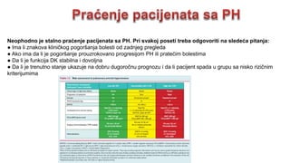 Neophodno je stalno praćenje pacijenata sa PH. Pri svakoj poseti treba odgovoriti na sledeća pitanja:
● Ima li znakova kliničkog pogoršanja bolesti od zadnjeg pregleda
● Ako ima da li je pogoršanje prouzrokovano progresijom PH ili pratećim bolestima
● Da li je funkcija DK stabilna i dovoljna
● Da li je trenutno stanje ukazuje na dobru dugoročnu prognozu i da li pacijent spada u grupu sa nisko rizičnim
kriterijumima
 