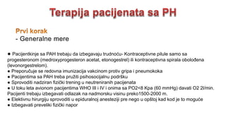 ● Pacijentkinje sa PAH trebaju da izbegavaju trudnoću- Kontraceptivne pilule samo sa
progesteronom (medroxyprogesteron acetat, etonogestrel) ili kontraceptivna spirala obolođena
(levonorgestrelom).
● Preporučuje se redovna imunizacija vakcinom protiv gripa i pneumokoka
● Pacijentima sa PAH treba pružiti psihosocijalnu podršku
● Sprovoditi nadziran fizički trening u neutreniranih pacijenata
● U toku leta avionom pacijentima WHO III i IV i onima sa PO2<8 Kpa (60 mmHg) davati O2 2l/min.
Pacijenti trebaju izbegavati odlazak na nadmorsku visinu preko1500-2000 m.
● Elektivnu hirurgiju sprovoditi u epiduralnoj anesteziji pre nego u opštoj kad kod je to moguće
● Izbegavati preveliki fizički napor
- Generalne mere
 