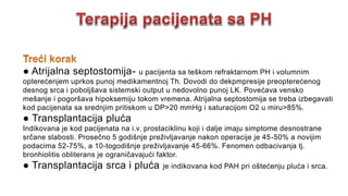 ● Atrijalna septostomija- u pacijenta sa teškom refraktarnom PH i volumnim
opterećenjem uprkos punoj medikamentnoj Th. Dovodi do dekpmpresije preopterećenog
desnog srca i poboljšava sistemski output u nedovolno punoj LK. Povećava vensko
mešanje i pogoršava hipoksemiju tokom vremena. Atrijalna septostomija se treba izbegavati
kod pacijenata sa srednjim pritiskom u DP>20 mmHg i saturacijom O2 u miru>85%.
● Transplantacija pluća
Indikovana je kod pacijenata na i.v. prostaciklinu koji i dalje imaju simptome desnostrane
srčane slabosti. Prosečno 5 godišnje preživljavanje nakon operacije je 45-50% a novijim
podacima 52-75%, a 10-togodišnje preživljavanje 45-66%. Fenomen odbacivanja tj.
bronhiolitis obliterans je ograničavajući faktor.
● Transplantacija srca i pluća je indikovana kod PAH pri oštećenju pluća i srca.
 