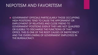 NEPOTISM AND FAVORITISM
 GOVERNMENT OFFICIALS PARTICULARLY THOSE OCCUPYING
HIGH POSITIONS TEND TO CAUSE THE APPOINMENT OR
EMPLOYMENT OF RELATIVES AND CLOSE FRIEND TO
GOVERNMENT POSITIONS EVEN IF THEY ARE NOT QUALIFIED
OR ELIGIBLE TO DISCHARGE THE FUNCTIONS OF THAT
OFFICE. THIS IS ONE OF THE ROOT CAUSES OF INEFFICIENCY
AND THE OVERFLOWING OF GOVERNMENT EMPLOYEES IN
THE BUREAUCRACY.
 