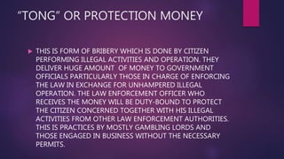 “TONG” OR PROTECTION MONEY
 THIS IS FORM OF BRIBERY WHICH IS DONE BY CITIZEN
PERFORMING ILLEGAL ACTIVITIES AND OPERATION. THEY
DELIVER HUGE AMOUNT OF MONEY TO GOVERNMENT
OFFICIALS PARTICULARLY THOSE IN CHARGE OF ENFORCING
THE LAW IN EXCHANGE FOR UNHAMPERED ILLEGAL
OPERATION. THE LAW ENFORCEMENT OFFICER WHO
RECEIVES THE MONEY WILL BE DUTY-BOUND TO PROTECT
THE CITIZEN CONCERNED TOGETHER WITH HIS ILLEGAL
ACTIVITIES FROM OTHER LAW ENFORCEMENT AUTHORITIES.
THIS IS PRACTICES BY MOSTLY GAMBLING LORDS AND
THOSE ENGAGED IN BUSINESS WITHOUT THE NECESSARY
PERMITS.
 