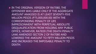  IN THE ORIGINAL VERSION OF RA7080, THE
OFFENDER WAS LIABLE ONLY IF THE AGGREGATE
AMOUNT AMASSED IS AT LEAST SEVENTY-FIVE
MILLION PESOS (P75,000,000.00) WITH THE
CORRESPONDING PENALTY OF LIFE
IMPROSONMENT WITH PERPETUAL ABSOLUTE
DISQUALIFICATION FROM HOLDING ANY PUBLIC
OFFICE, HOWEVER, RA7659 (THE DEATH PENALTY
LAW) AMENDED SECTON 2 OF RA7080 AND
LOWERED THE AMOUNT TO FIFTY MILLION PESOS
AND INCREASED THE IMPOSABLE PENALTY TO
DEATH.
 