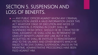 SECTION 5. SUSPENSION AND
LOSS OF BENEFITS.
 — ANY PUBLIC OFFICER AGAINST WHOM ANY CRIMINAL
PROSECUTION UNDER A VALID INFORMATION UNDER THIS
ACT WHATEVER STAGE OF EXECUTION AND MODE OF
PARTICIPATION, IS PENDING IN COURT, SHALL BE
SUSPENDED FROM OFFICE. SHOULD HE BE CONVICTED BY
FINAL JUDGMENT, HE SHALL LOSE ALL RETIREMENT OR
GRATUITY BENEFITS UNDER ANY LAW, BUT IF HE IS
ACQUITTED, HE SHALL BE ENTITLED TO REINSTATEMENT
AND TO THE SALARIES AND OTHER BENEFITS WHICH HE
FAILED TO RECEIVE DURING SUSPENSION, UNLESS IN THE
MEANTIME, ADMINISTRATIVE PROCEEDINGS HAVE BEEN
FILED AGAINST HIM.
 
