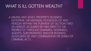 WHAT IS ILL GOTTEN WEALTH?
 MEANS ANY ASSET, PROPERTY, BUSINESS
ENTEPRISE, OR MATERIAL POSSESION OF ANY
PERSON WITHIN THE PURVIEW OF SECTION TWO
(2) HEREOF, ACQUIRED BY HIM DIRECTLY OR
INDIRECTLY THROUGH DUMMIES, NOMINEES,
AGENTS, SUBORDINATES AND/OR BUSINESS
ASSOCIATES BY ANY COMBINATION OR SERIES OF
CRIMINAL ACTS.
 