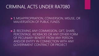 CRIMINAL ACTS UNDER RA7080
 1. MISAPPROPRIATION, CONVERSION, MISUSE, OR
MALVERSATION OF PUBLIC FUNDS
 2. RECEIVING ANY COMMISSION, GIFT, SHARE,
PERCENTAGE, KICKBACKS OR ANY OTHER FORM
OF PECUNIARY BENEFIT FROM ANY PERSON
AND/OR ENTITY IN CONNECTION WITH ANY
GOVERNMENT CONTRACT OR PROJECT
 