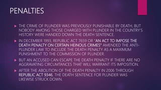 PENALTIES
 THE CRIME OF PLUNDER WAS PREVIOUSLY PUNISHABLE BY DEATH, BUT
NOBODY AMONG THOSE CHARGED WITH PLUNDER IN THE COUNTRY’S
HISTORY WERE HANDED DOWN THE DEATH SENTENCE.
 IN DECEMBER 1993, REPUBLIC ACT 7659 OR “AN ACT TO IMPOSE THE
DEATH PENALTY ON CERTAIN HEINOUS CRIMES” AMENDED THE ANTI-
PLUNDER LAW TO INCLUDE THE DEATH PENALTY AS A MAXIMUM
PUNISHMENT TO THE COMMISSION OF PLUNDER.
 BUT AN ACCUSED CAN ESCAPE THE DEATH PENALTY IF THERE ARE NO
AGGRAVATING CIRCUMTANCES THAT WILL WARRANT ITS IMPOSITION.
 AFTER THE ABOLITION OF THE DEATH PENALTY IN 2006 THROUGH
REPUBLIC ACT 9346, THE DEATH SENTENCE FOR PLUNDER WAS
LIKEWISE STRUCK DOWN.
 