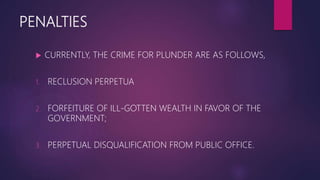 PENALTIES
 CURRENTLY, THE CRIME FOR PLUNDER ARE AS FOLLOWS,
1. RECLUSION PERPETUA
2. FORFEITURE OF ILL-GOTTEN WEALTH IN FAVOR OF THE
GOVERNMENT;
3. PERPETUAL DISQUALIFICATION FROM PUBLIC OFFICE.
 