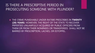 IS THERE A PRESCRIPTIVE PERIOD IN
PROSECUTING SOMEONE WITH PLUNDER?
 THE CRIME PUNISHABLE UNDER RA7080 PRESCRIBES IN TWENTY
(20) YEARS. HOWEVER, THE RIGHT OF THE STATE TO RECOVER
PRPERTIES UNLAWFULLY ACQUIRED BY PUBLIC OFFICERS FROM
THEM OR FROM THEIR NOMINEES OR TRANSFEREES SHALL NOT BE
BARRED BY PRESCRIPTION, LACHES, OR ESTOPPEL.
 
