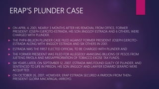 ERAP'S PLUNDER CASE
 ON APRIL 4, 2001, NEARLY 3 MONTHS AFTER HIS REMOVAL FROM OFFICE, FORMER
PRESIDENT JOSEPH EJERCITO-ESTRADA, HIS SON JINGGOY ESTRADA AND 6 OTHERS, WERE
CHARGED WITH PLUNDER.
 THE PHP4-BILLION PLUNDER CASE FILED AGAINST FORMER PRESIDENT JOSEPH EJERCITO-
ESTRADA ALONG WITH JINGGOY ESTRADA AND SIX OTHERS IN 2001.
 ESTRADA WAS THE FIRST ELECTED OFFICIAL TO BE CHARGED WITH PLUNDER AND
 THE FORMER PRESIDENT WAS FILED FOR ALLEGEDLY AMASSING BILLIONS OF PESOS FROM
JUETENG PAYOLA AND MISSAPPRORIATION OF TOBACCO EXCISE TAX FUNDS.
 SIX YEARS LATER, ON SEPTEMBER 12, 2007, ESTRADA WAS FOUND GUILTY OF PLUNDER, AND
SENTENCED TO LIFE IN PRISON. HIS SON JINGGOY AND LAWYER EDWARD SERAPIO WERE
ACQUITTED.
 ON OCTOBER 26, 2007, HOWEVER, ERAP ESTRADA SECURED A PARDON FROM THEN-
PRESIDENT GLORIA MACAPAGAL-ARROYO.
 
