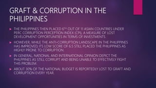 GRAFT & CORRUPTION IN THE
PHILIPPINES
 THE PHILIPPINES THEN PLACED 6TH OUT OF 11 ASIAN COUNTRIES UNDER
PERC CORRUPTION PERCEPTION INDEX (CPI), A MEASURE OF LOST
DEVELOPMENT OPPORTUNITIES IN TERMS OF INVESTMENTS.
 HOWEVER, WHILE THE ANTI-CORRUPTION LANDSCAPE IN THE PHILIPPINES
HAS IMPROVED, ITS LOW SCORE OF 6.5 STILL PLACED THE PHILIPPINES AS
HIGHLY PRONE TO CORRUPTION.
 IN GENERAL, NATIONAL AND INTERNATIONAL OPINION DEPICT THE
PHILPPINES AS STILL CORRUPT AND BEING UNABLE TO EFFECTIVELY FIGHT
THIS PROBLEM.
 ABOUT 30% OF THE NATIONAL BUDGET IS REPORTEDLY LOST TO GRAFT AND
CORRUPTION EVERY YEAR.
 