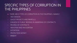 SPECIFIC TYPES OF CORRUPTION IN
THE PHILIPPINES
 THERE ARE 8 TYPES OF CORRUPTION IN THE PHILIPPINES, NAMELY:
1. TAX EVASION
2. GHOST PROJECTS AND PAYROLLS
3. EVASION OF PUBLIC BIDDING IN AWARDING OF CONTRACTS
4. PASSING OF CONTRACTS
5. NEPOTISM AND FAVOURITISM
6. EXTORTION
7. PROTECTION MONEY
8. BRIBERY
 