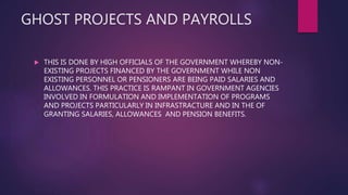 GHOST PROJECTS AND PAYROLLS
 THIS IS DONE BY HIGH OFFICIALS OF THE GOVERNMENT WHEREBY NON-
EXISTING PROJECTS FINANCED BY THE GOVERNMENT WHILE NON
EXISTING PERSONNEL OR PENSIONERS ARE BEING PAID SALARIES AND
ALLOWANCES. THIS PRACTICE IS RAMPANT IN GOVERNMENT AGENCIES
INVOLVED IN FORMULATION AND IMPLEMENTATION OF PROGRAMS
AND PROJECTS PARTICULARLY IN INFRASTRACTURE AND IN THE OF
GRANTING SALARIES, ALLOWANCES AND PENSION BENEFITS.
 