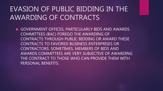 EVASION OF PUBLIC BIDDING IN THE
AWARDING OF CONTRACTS
 GOVERNMENT OFFICES, PARTICULARLY BIDS AND AWARDS
COMMITTEES (BAC) FOREGO THE AWARDING OF
CONTRACTS THROUGH PUBLIC BIDDING OR AWARD THESE
CONTRACTS TO FAVORED BUSINESS ENTERPRISES OR
CONTRACTORS. SOMETIMES, MEMBERS OF BIDS AND
AWARDS COMMITTEES ARE VERY SUBJECTIVE OF AWARDING
THE CONTRACT TO THOSE WHO CAN PROVIDE THEM WITH
PERSONAL BENEFITS.
 