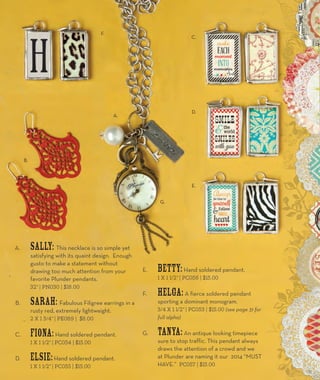 A. Sally: This necklace is so simple yet 
satisfying with its quaint design. Enough 
gusto to make a statement without 
drawing too much attention from your 
favorite Plunder pendants. 
32” | PN030 | $18.00 
B. Sarah: Fabulous Filigree earrings in a 
rusty red, extremely lightweight. 
2 x 1 3/4” | PE089 | $8.00 
C. Fiona: Hand soldered pendant. 
1 x 1 1/2” | PC054 | $15.00 
D. Elsie: Hand soldered pendant. 
1 x 1 1/2” | PC055 | $15.00 
E. Betty: Hand soldered pendant. 
1 x 1 1/2” | PC056 | $15.00 
F. Helga: A fierce soldered pendant 
sporting a dominant monogram. 
3/4 x 1 1/2” | PC053 | $15.00 (see page 31 for 
full alpha) 
G. Tanya: An antique looking timepiece 
sure to stop traffic. This pendant always 
draws the attention of a crowd and we 
at Plunder are naming it our 2014 “MUST 
HAVE.” PC057 | $15.00 
A. 
B. 
F. 
C. 
D. 
E. 
G. 
11 
 