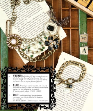 A. Whitney: Fashioned with faux vintage brooches, 
a hint of pink and enough chain to wear short or 
medium length. This necklace will never feel dated. 
27” (extra chain to adjust) | PN031 | $26.00 
B. Marci: An antique bronze bracelet with a sturdy 
chain and an empty lobster claw makes this bracelet 
perfect for you to bedazzle as you wish. 
9” (extra chain to adjust) | PB079 | $18.00 
C. Lolly: A soldered charm with an elegant 
monogram and whimsical butterfly design on 
the backside. 
3/4 x 3/4” | PC066 | $15.00 (see page 31 for full alpha) 
A. 
C. 
B. 
12 
 