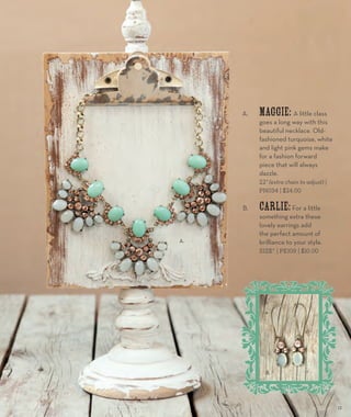 A. Maggie: A little class 
goes a long way with this 
beautiful necklace. Old-fashioned 
turquoise, white 
and light pink gems make 
for a fashion forward 
piece that will always 
dazzle. 
22” (extra chain to adjust) | 
PN034 | $24.00 
B. Carlie: For a little 
something extra these 
lovely earrings add 
the perfect amount of 
brilliance to your style. 
SIZE” | PE109 | $10.00 
A. 
B. 
15 
 