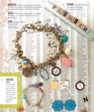 A. kennedy: Short or long length options this 
necklace has charms that add personality and 
flare that never dulls. 31” | PN035 | $26.00 
B. Alex: A flirty, pink customizable monogram 
pendant. 1 x 1” | PC071 | $8.00 (see page 31 
for full alpha) 
C. Sam: Fabulous filigree 
blue earrings! 
1 1/2 x 1 1/2” | 
PE097 | $8.00 
E. Karen: A lovely charm with 
an inspiring message. 
1 x 1”| PC070 | $15.00 
A. 
E. 
B. 
C. 
D. 
D. Taylor: 
(PP) A 
fantastic add 
to your pile if 
you’re feeling 
festive or you 
want to show it 
off solo, either 
way will do! 
7” (will expand) 
| PB085 | 
$16.00 
16 
 