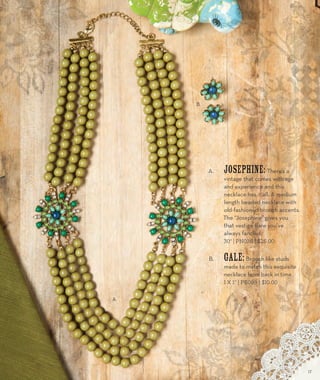 A. Josephine: There’s a 
vintage that comes with age 
and experience and this 
necklace has it all. A medium 
length beaded necklace with 
old-fashioned brooch accents. 
The “Josephine” gives you 
that vestige flare you’ve 
always fancied. 
30” | PN036 | $26.00 
B. Gale: Brooch like studs 
made to match this exquisite 
necklace from back in time. 
1 x 1” | PE099 | $10.00 
A. 
B. 
17 
 