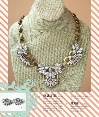 A. Charlotte: Simple 
to the eye yet intricate in 
design, this necklace will 
add unique elegance to 
a lavish gown or a simple 
evening ensemble. Short 
length with antique gold 
chain and glistening gems. 
21” | PN040 | $26.00 
B. Denise: Retro fab 
studs fan out with a flare 
that always pleases. 
PE094 | $10.00 
A. 
B. 
22 
 