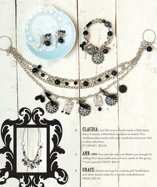 A. 
B. 
B. Claudia: Just like every closet needs a little black 
dress it needs a little black necklace to match! This 
necklace plays nicely with your wardrobe and never fails 
to draw attention. 
17” | PN047 | $24.00 
C. Ann: (PP) Your plunder pile can’tthank you enough for 
adding this impeccable piece of arm candy to the group. 
7” (will expand) | PB076 | $18.00 
D. Grace: Dainty earrings for a dainty girl! Small black 
and silver beads make for a worthy embellishment. 
PE090 | $12.00 
C. 
28 
 