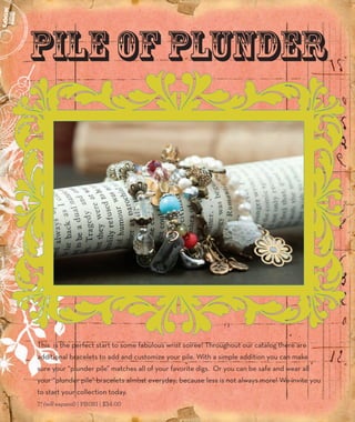 Pile of Plunder 
This is the perfect start to some fabulous wrist soiree! Throughout our catalog there are 
additional bracelets to add and customize your pile. With a simple addition you can make 
sure your “plunder pile” matches all of your favorite digs. Or you can be safe and wear all 
your “plunder pile” bracelets almost everyday; because less is not always more! We invite you 
to start your collection today. 
7” (will expand) | PB081 | $34.00 
6 
 