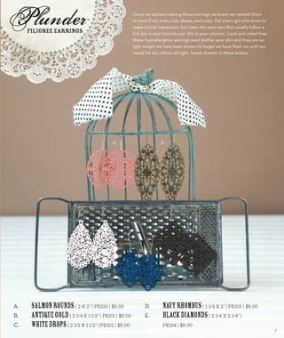 Once we started wearing these earrings we knew we needed them 
in most if not every size, shape, and color. For every girl who loves to 
make a bold impression, but hates the sore ears that usually follow a 
full day in your favorite pair this is your solution. Lead and nickel free 
these hypoallergenic earrings wont bother your skin and they are so 
light weight we have been known to forget we have them on until our 
heads hit our pillows at night. Sweet dreams in these babies. 
A. Salmon Rounds | 2 x 2” | PE100 | $8.00 
B. Antique Gold | 3 1/4 x 1 1/2” | PE101 | $8.00 
C. White Drops | 2 1/2 x 1 1/2” | PE102 | $8.00 
D. Navy Rhombus | 1 1/4 x 2” | PE103 | $8.00 
E. Black Diamonds | 2 1/4 x 2 1/4” | 
PE104 | $8.00 
Filigree Earrings 
A. B. 
C. 
D. 
E. 
7 
 