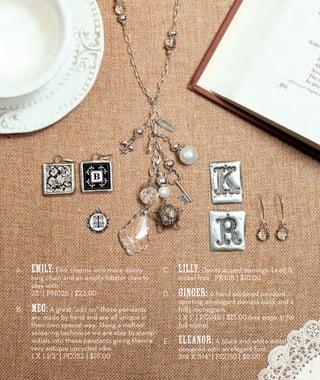 A. Emily: Five charms on a more dainty 
long chain and an empty lobster claw to 
play with. 
35” | PN028 | $22.00 
B. Meg: A great “add on” these pendants 
are made by hand and are all unique in 
their own special way. Using a melted 
soldering technique we are able to stamp 
initials into these pendants giving them a 
very antique upcycled vibe. 
1 x 1 1/2” | PC052 | $16.00 
C. Lilly: Dainty accent earrings. Lead & 
nickel free. PE108 | $10.00 
D. Ginger: A hand soldered pendant 
sporting an elegant damask back and a 
frilly monogram. 
1 x 1” | PC049 | $15.00 (see page 31 for 
full alpha) 
E. Eleanor: A black and white initial 
designed with an elegant font. 
3/4 x 3/4” | PC050 | $8.00 
A. 
D. 
E. 
B. 
C. 
9 
 