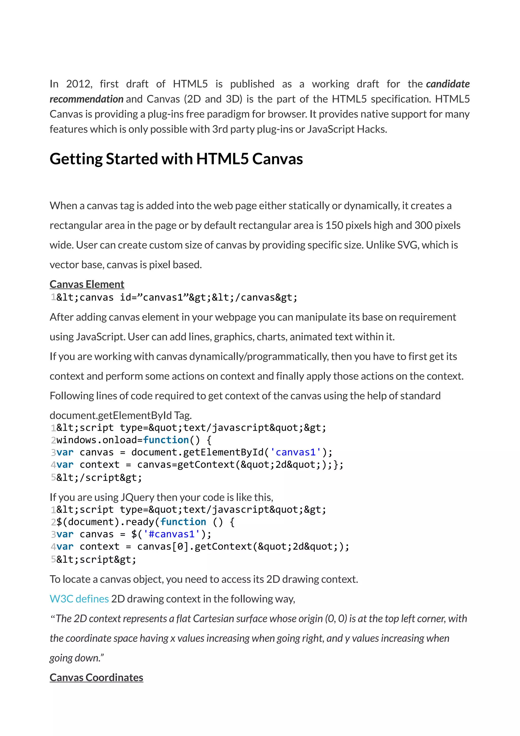 In 2012, first draft of HTML5 is published as a working draft for the candidate
recommendation and Canvas (2D and 3D) is the part of the HTML5 specification. HTML5
Canvas is providing a plug-ins free paradigm for browser. It provides native support for many
features which is only possible with 3rd party plug-ins or JavaScript Hacks.
Getting Started with HTML5 Canvas
When a canvas tag is added into the web page either statically or dynamically, it creates a
rectangular area in the page or by default rectangular area is 150 pixels high and 300 pixels
wide. User can create custom size of canvas by providing specific size. Unlike SVG, which is
vector base, canvas is pixel based.
Canvas Element
1&lt;canvas id=”canvas1”&gt;&lt;/canvas&gt;
After adding canvas element in your webpage you can manipulate its base on requirement
using JavaScript. User can add lines, graphics, charts, animated text within it.
If you are working with canvas dynamically/programmatically, then you have to first get its
context and perform some actions on context and finally apply those actions on the context.
Following lines of code required to get context of the canvas using the help of standard
document.getElementById Tag.
1
2
3
4
5
&lt;script type=&quot;text/javascript&quot;&gt;
windows.onload=function() {
var canvas = document.getElementById('canvas1');
var context = canvas=getContext(&quot;2d&quot;);};
&lt;/script&gt;
If you are using JQuery then your code is like this,
1
2
3
4
5
&lt;script type=&quot;text/javascript&quot;&gt;
$(document).ready(function () {
var canvas = $('#canvas1');
var context = canvas[0].getContext(&quot;2d&quot;);
&lt;script&gt;
To locate a canvas object, you need to access its 2D drawing context.
W3C defines 2D drawing context in the following way,
“The 2D context represents a flat Cartesian surface whose origin (0, 0) is at the top left corner, with
the coordinate space having x values increasing when going right, and y values increasing when
going down.”
Canvas Coordinates
 