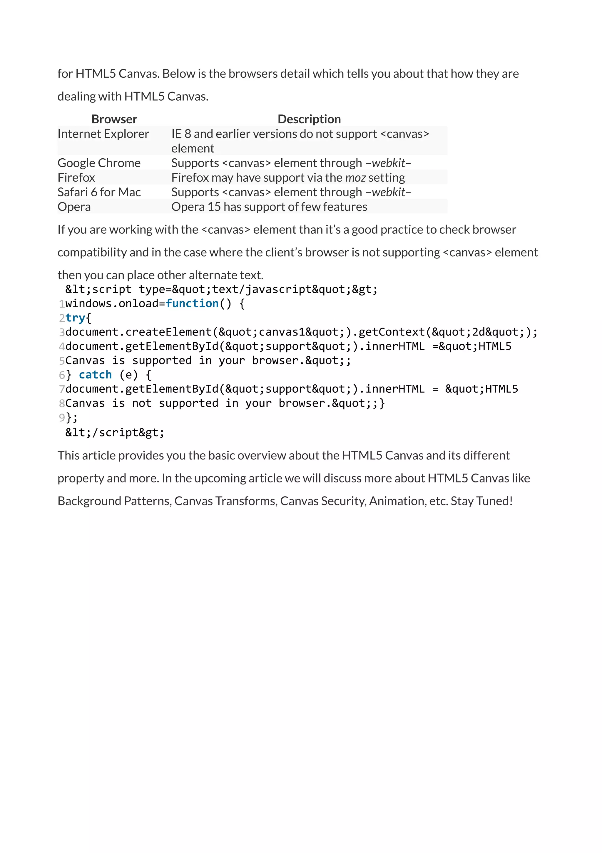 for HTML5 Canvas. Below is the browsers detail which tells you about that how they are
dealing with HTML5 Canvas.
Browser Description
Internet Explorer IE 8 and earlier versions do not support <canvas>
element
Google Chrome Supports <canvas> element through –webkit–
Firefox Firefox may have support via the moz setting
Safari 6 for Mac Supports <canvas> element through –webkit–
Opera Opera 15 has support of few features
If you are working with the <canvas> element than it’s a good practice to check browser
compatibility and in the case where the client’s browser is not supporting <canvas> element
then you can place other alternate text.
1
2
3
4
5
6
7
8
9
&lt;script type=&quot;text/javascript&quot;&gt;
windows.onload=function() {
try{
document.createElement(&quot;canvas1&quot;).getContext(&quot;2d&quot;);
document.getElementById(&quot;support&quot;).innerHTML =&quot;HTML5
Canvas is supported in your browser.&quot;;
} catch (e) {
document.getElementById(&quot;support&quot;).innerHTML = &quot;HTML5
Canvas is not supported in your browser.&quot;;}
};
&lt;/script&gt;
This article provides you the basic overview about the HTML5 Canvas and its different
property and more. In the upcoming article we will discuss more about HTML5 Canvas like
Background Patterns, Canvas Transforms, Canvas Security, Animation, etc. Stay Tuned!
 