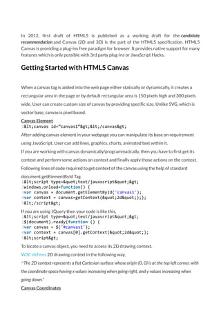 In 2012, first draft of HTML5 is published as a working draft for the candidate
recommendation and Canvas (2D and 3D) is the part of the HTML5 specification. HTML5
Canvas is providing a plug-ins free paradigm for browser. It provides native support for many
features which is only possible with 3rd party plug-ins or JavaScript Hacks.
Getting Started with HTML5 Canvas
When a canvas tag is added into the web page either statically or dynamically, it creates a
rectangular area in the page or by default rectangular area is 150 pixels high and 300 pixels
wide. User can create custom size of canvas by providing specific size. Unlike SVG, which is
vector base, canvas is pixel based.
Canvas Element
1&lt;canvas id=”canvas1”&gt;&lt;/canvas&gt;
After adding canvas element in your webpage you can manipulate its base on requirement
using JavaScript. User can add lines, graphics, charts, animated text within it.
If you are working with canvas dynamically/programmatically, then you have to first get its
context and perform some actions on context and finally apply those actions on the context.
Following lines of code required to get context of the canvas using the help of standard
document.getElementById Tag.
1
2
3
4
5
&lt;script type=&quot;text/javascript&quot;&gt;
windows.onload=function() {
var canvas = document.getElementById('canvas1');
var context = canvas=getContext(&quot;2d&quot;);};
&lt;/script&gt;
If you are using JQuery then your code is like this,
1
2
3
4
5
&lt;script type=&quot;text/javascript&quot;&gt;
$(document).ready(function () {
var canvas = $('#canvas1');
var context = canvas[0].getContext(&quot;2d&quot;);
&lt;script&gt;
To locate a canvas object, you need to access its 2D drawing context.
W3C defines 2D drawing context in the following way,
“The 2D context represents a flat Cartesian surface whose origin (0, 0) is at the top left corner, with
the coordinate space having x values increasing when going right, and y values increasing when
going down.”
Canvas Coordinates
 