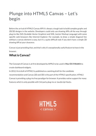 Plunge into HTML5 Canvas – Let’s
begin
Before the arrival of HTML5 Canvas API it’s always a tough task to build complex graphs and
2D/3D designs in the website. Developers could only use drawing APIs all the way through
plug-ins like SVG (Scalable Vector Graphics) and VML (vector Markup Language) with some
specific web browsers like Internet Explorer. For example, to draw a simple diagonal line
without a canvas element is easy, but it’s a quite difficult task if you don’t have a simple 2D
drawing API at your clearance.
Canvas is just providing that, and that’s why it’s exceptionally useful feature to have in the
browser.
What is Canvas?
The Concept of Canvas is at first developed by APPLE to be used in Mac OS X WebKit to
create dashboard widgets.
In 2012, first draft of HTML5 is published as a working draft for the candidate
recommendation and Canvas (2D and 3D) is the part of the HTML5 specification. HTML5
Canvas is providing a plug-ins free paradigm for browser. It provides native support for many
features which is only possible with 3rd party plug-ins or JavaScript Hacks.
 