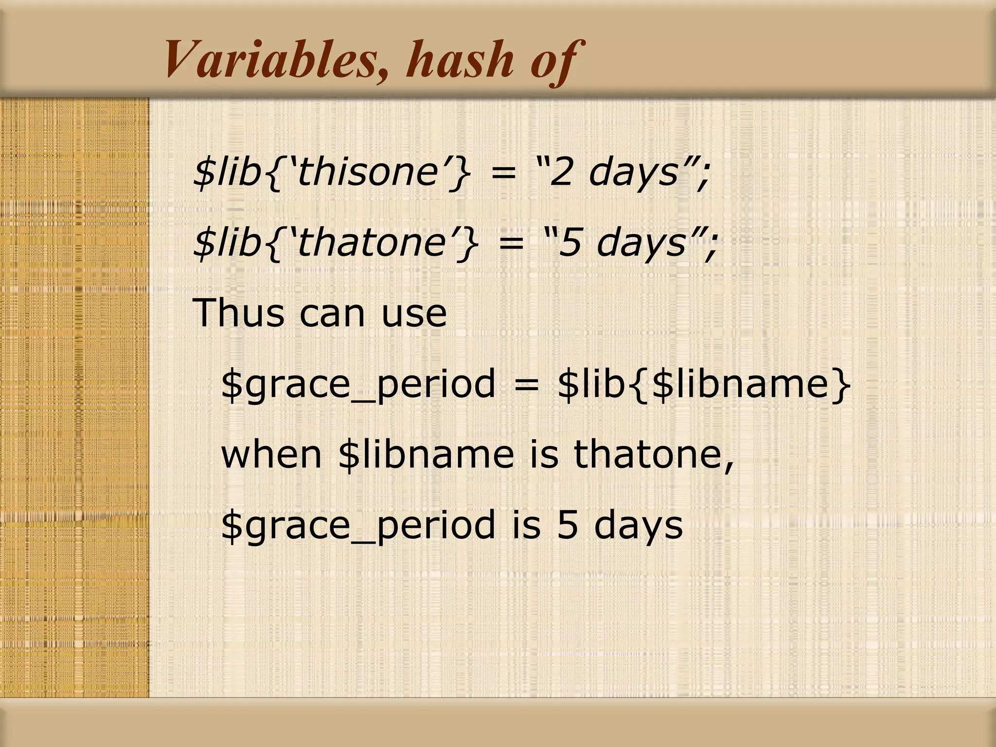 Variables, hash of $lib{‘thisone’} = “2 days”; $lib{‘thatone’} = “5 days”; Thus can use $grace_period = $lib{$libname} when $libname is thatone, $grace_period is 5 days 