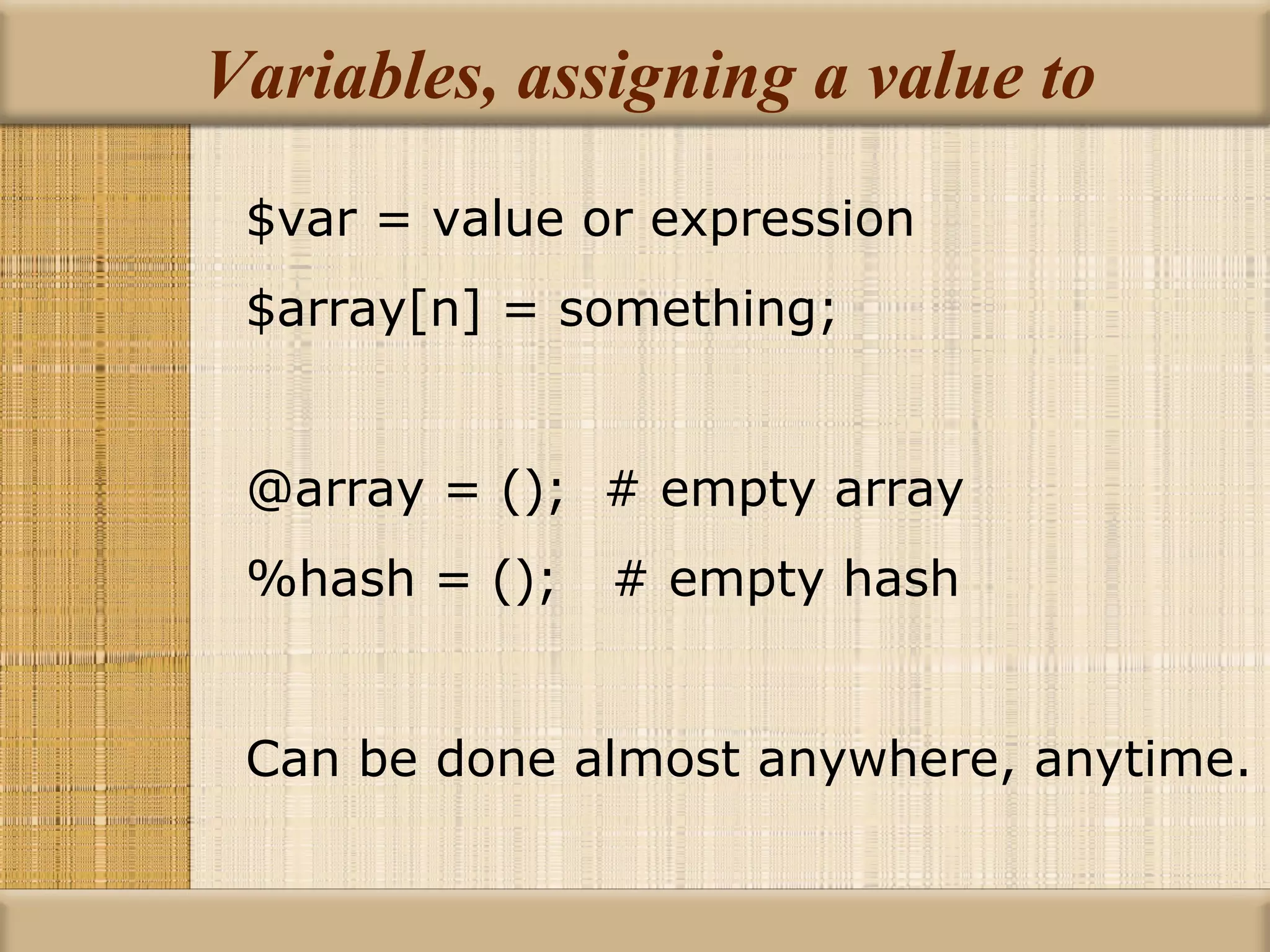 Variables, assigning a value to $var = value or expression $array[n] = something; @array = ();  # empty array %hash = ();  # empty hash Can be done almost anywhere, anytime. 
