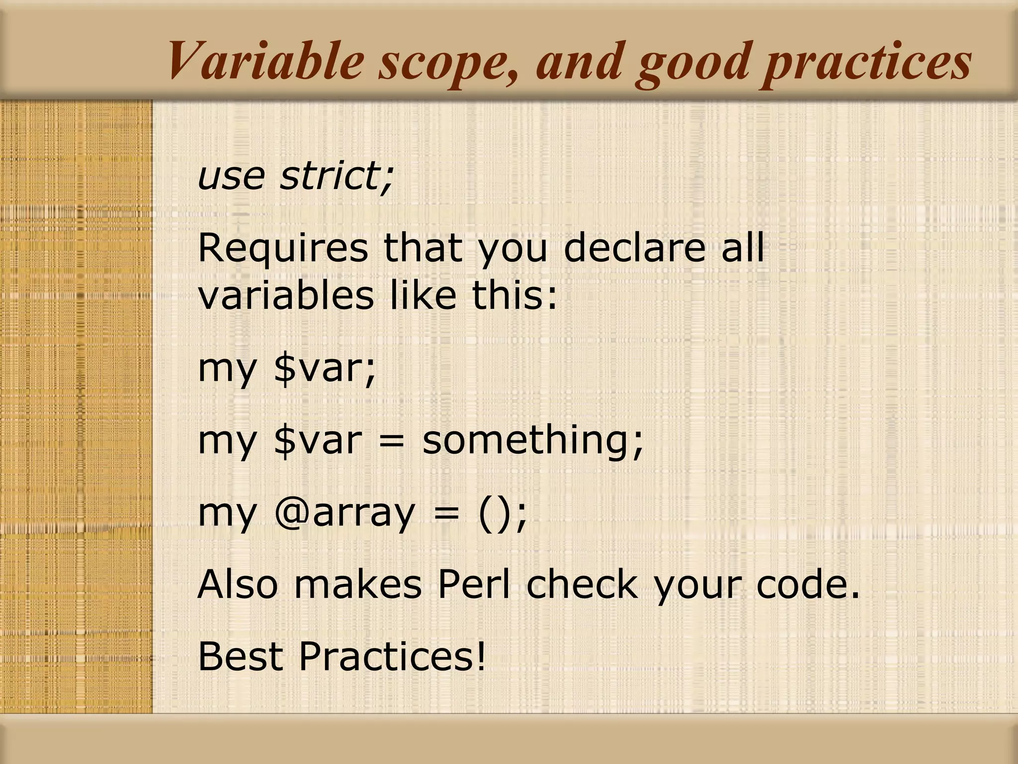 Variable scope, and good practices use strict; Requires that you declare all variables like this: my $var; my $var = something; my @array = (); Also makes Perl check your code. Best Practices! 