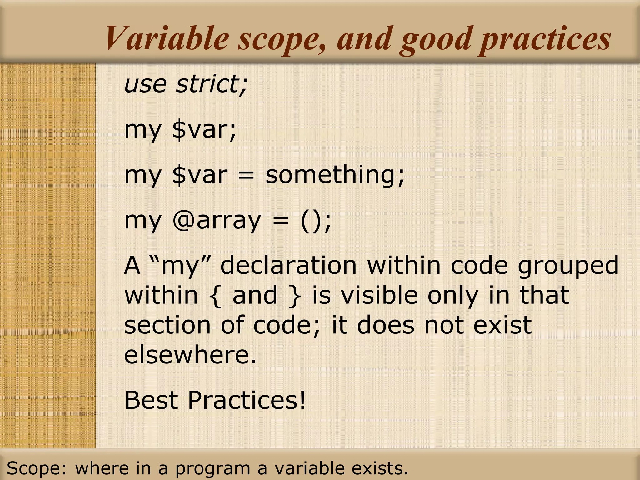 Variable scope, and good practices use strict; my $var; my $var = something; my @array = (); A “my” declaration within code grouped within { and } is visible only in that section of code; it does not exist elsewhere. Best Practices! Scope: where in a program a variable exists. 