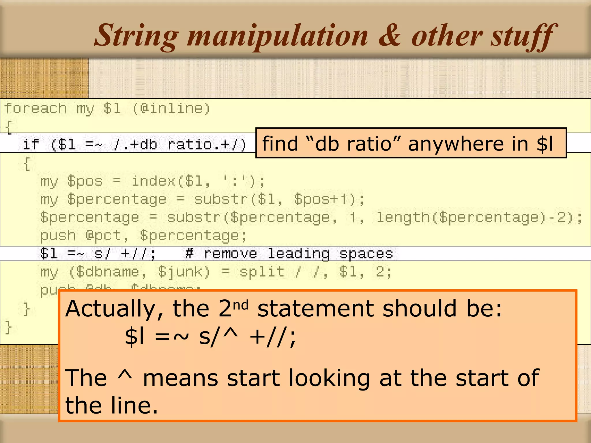 String manipulation & other stuff Actually, the 2 nd  statement should be:  $l =~ s/^ +//; The ^ means start looking at the start of the line. find “db ratio” anywhere in $l 