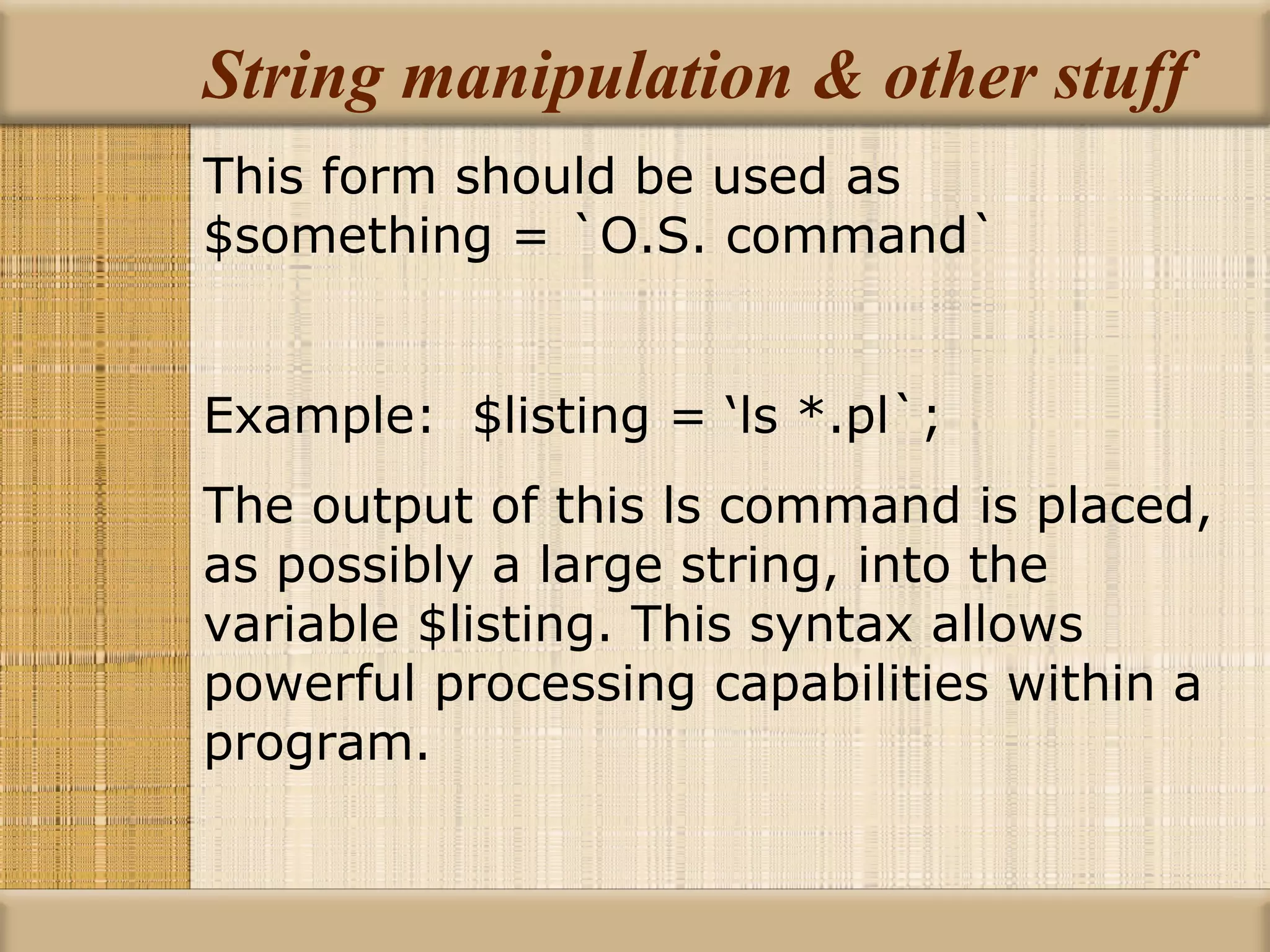 String manipulation & other stuff This form should be used as $something = `O.S. command` Example:  $listing = ‘ls *.pl`; The output of this ls command is placed, as possibly a large string, into the variable $listing. This syntax allows powerful processing capabilities within a program. 