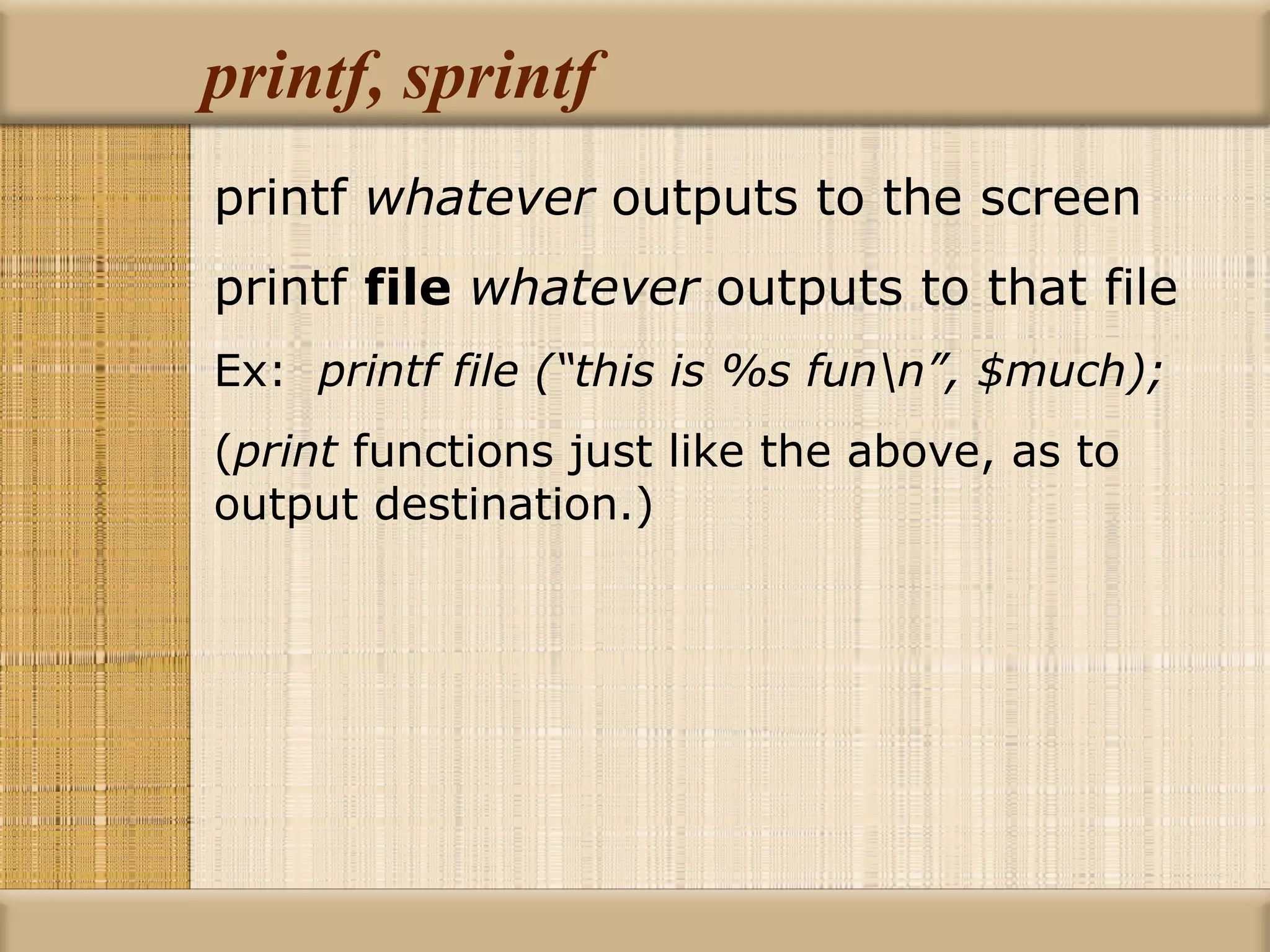 printf, sprintf printf  whatever  outputs to the screen printf  file   whatever  outputs to that file Ex:  printf file (“this is %s fun\n”, $much); ( print  functions just like the above, as to  output destination.) 
