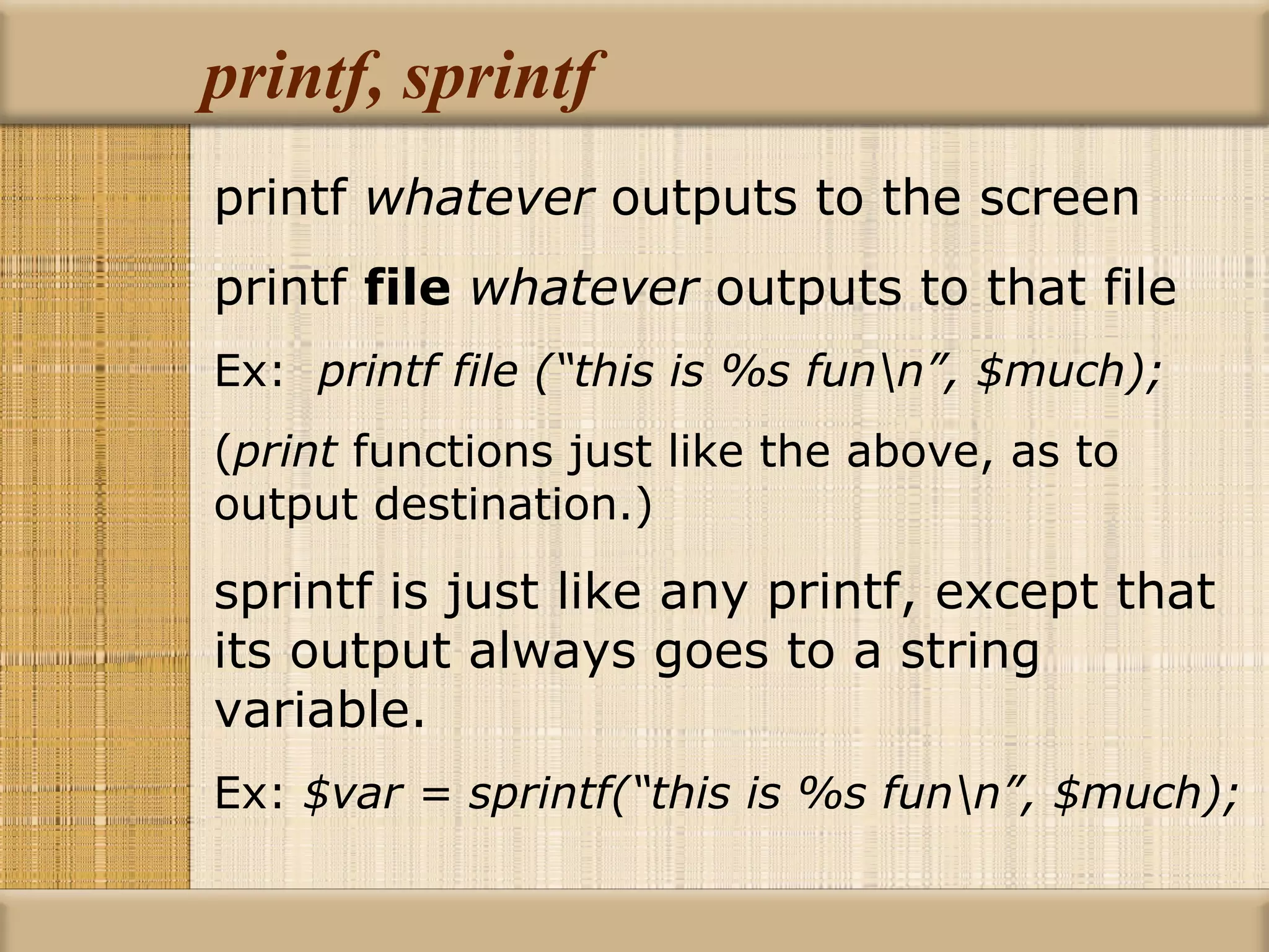 printf, sprintf printf  whatever  outputs to the screen printf  file   whatever  outputs to that file Ex:  printf file (“this is %s fun\n”, $much); ( print  functions just like the above, as to  output destination.) sprintf is just like any printf, except that its output always goes to a string variable. Ex:  $var = sprintf(“this is %s fun\n”, $much); 