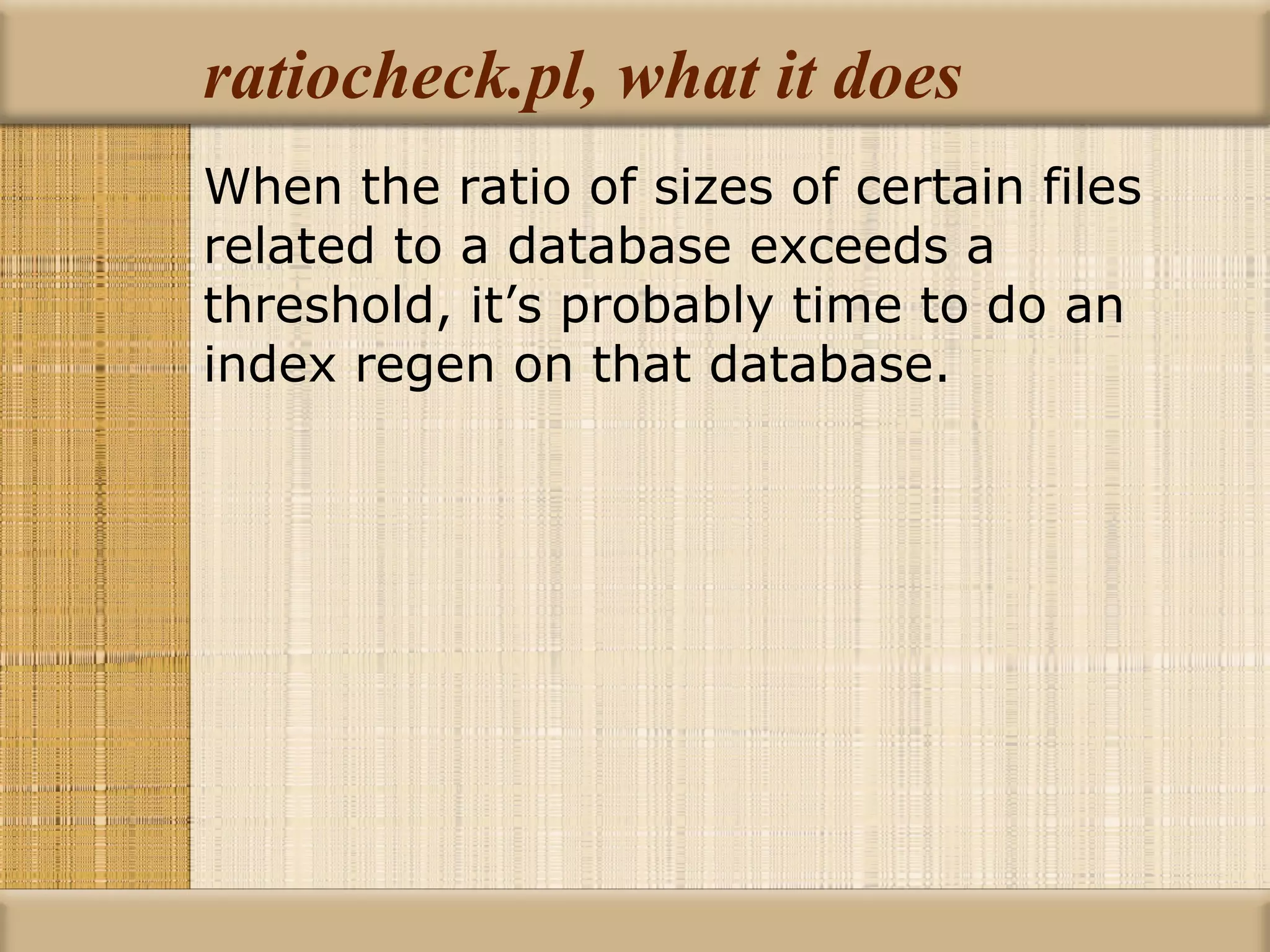 ratiocheck.pl, what it does When the ratio of sizes of certain files related to a database exceeds a threshold, it’s probably time to do an index regen on that database. 