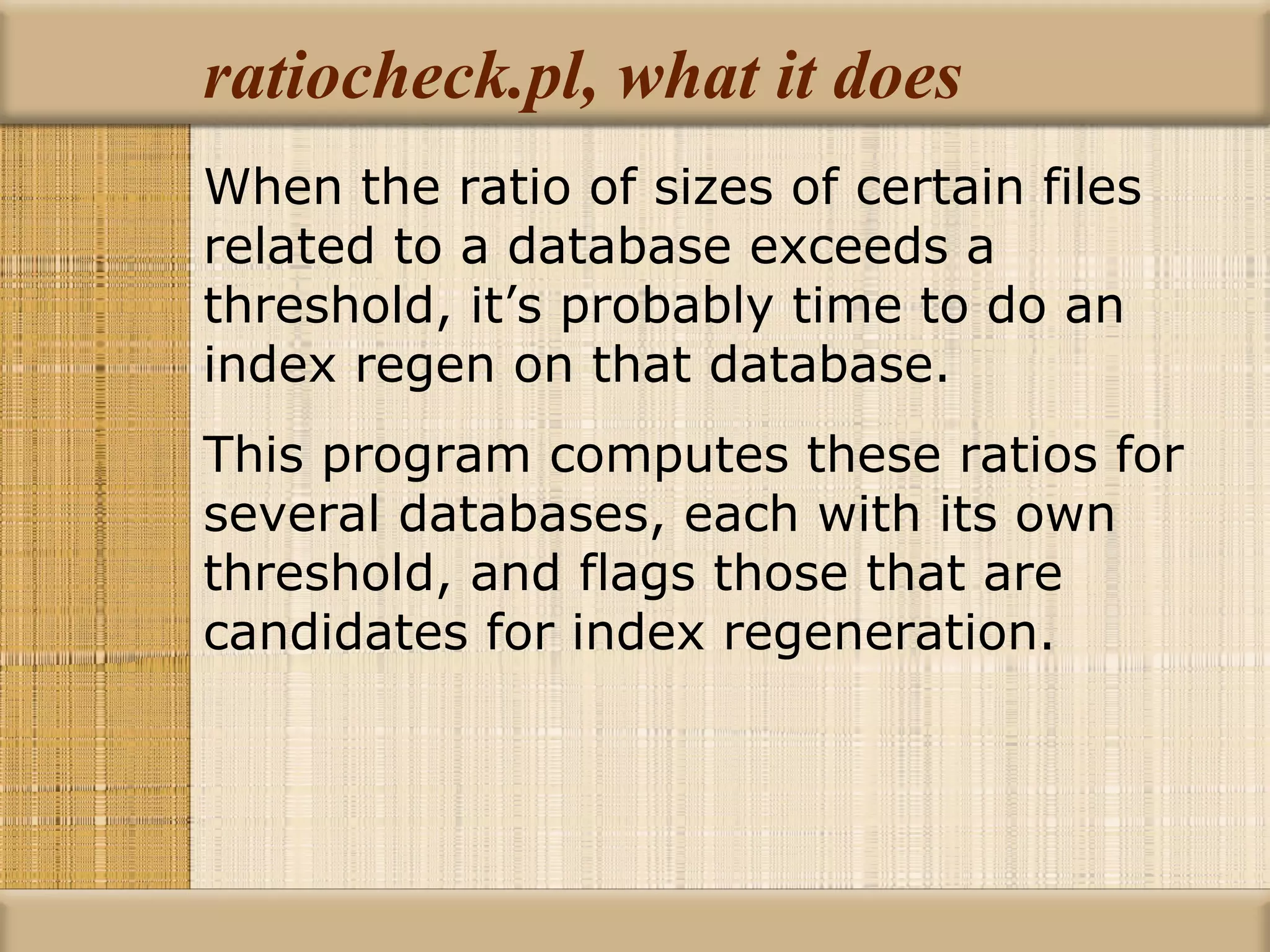 ratiocheck.pl, what it does When the ratio of sizes of certain files related to a database exceeds a threshold, it’s probably time to do an index regen on that database. This program computes these ratios for several databases, each with its own threshold, and flags those that are candidates for index regeneration. 